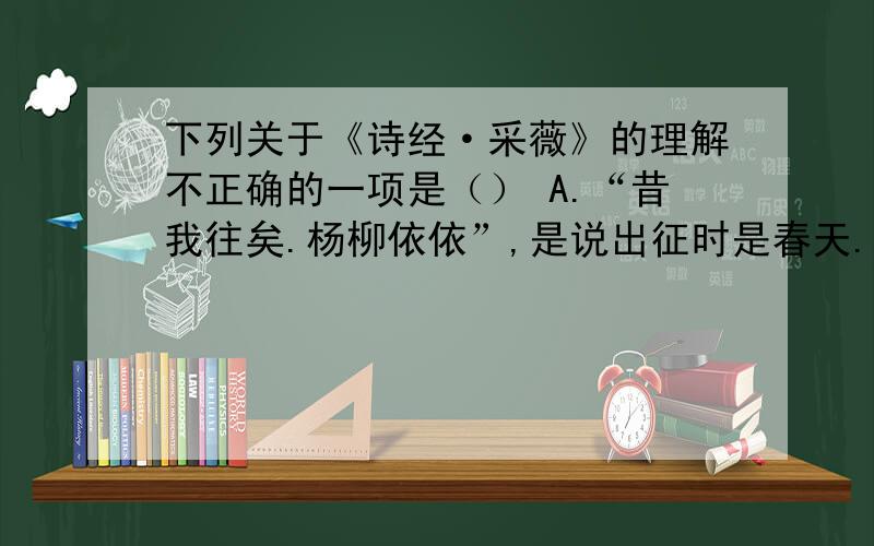 下列关于《诗经·采薇》的理解不正确的一项是（） A.“昔我往矣.杨柳依依”,是说出征时是春天.……