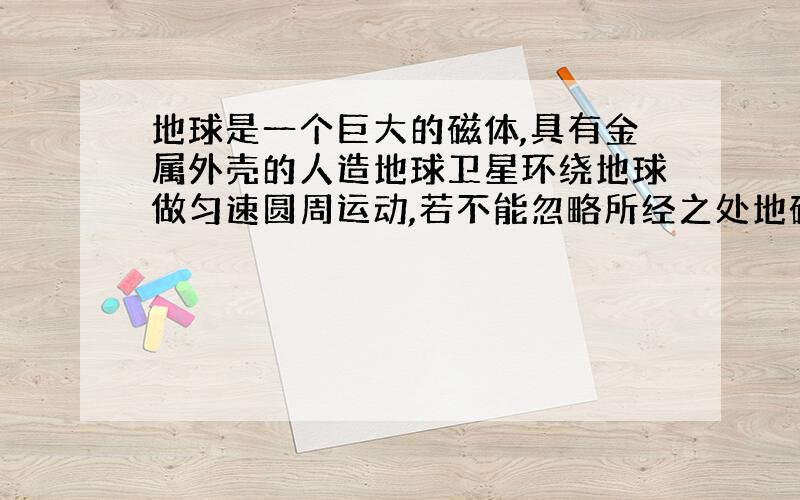 地球是一个巨大的磁体,具有金属外壳的人造地球卫星环绕地球做匀速圆周运动,若不能忽略所经之处地磁场的强弱差别,则( )．