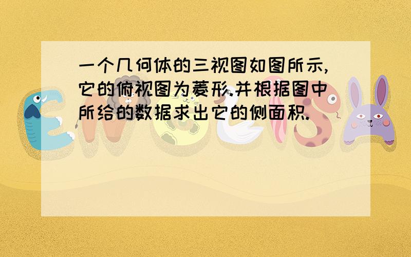 一个几何体的三视图如图所示,它的俯视图为菱形.并根据图中所给的数据求出它的侧面积.