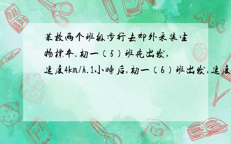 某校两个班级步行去郊外采集生物标本.初一（5）班先出发,速度4km/h.1小时后,初一（6）班出发,速度为6km/h.学