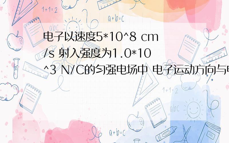 电子以速度5*10^8 cm/s 射入强度为1.0*10^3 N/C的匀强电场中 电子运动方向与电场方向相同,运动