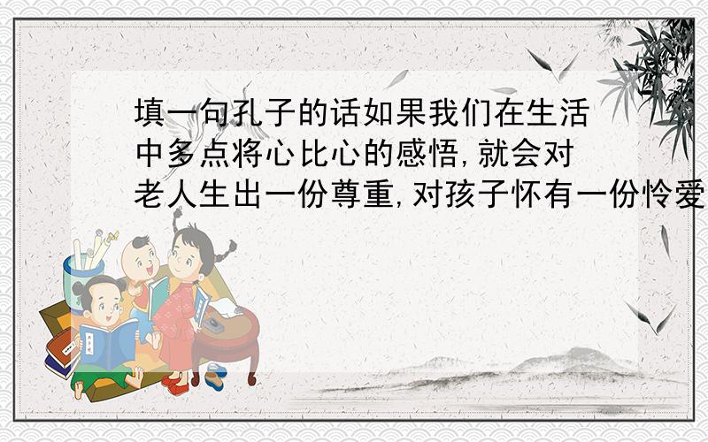 填一句孔子的话如果我们在生活中多点将心比心的感悟,就会对老人生出一份尊重,对孩子怀有一份怜爱,会使人与人之间多一点宽容与