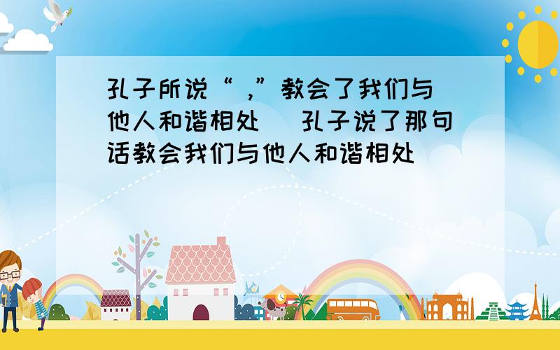 孔子所说“ ,”教会了我们与他人和谐相处 (孔子说了那句话教会我们与他人和谐相处）