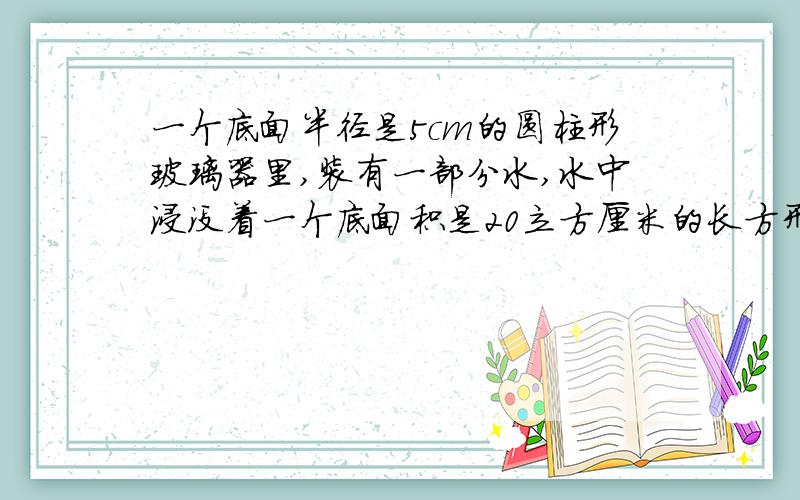 一个底面半径是5cm的圆柱形玻璃器里,装有一部分水,水中浸没着一个底面积是20立方厘米的长方形铁块,当铁