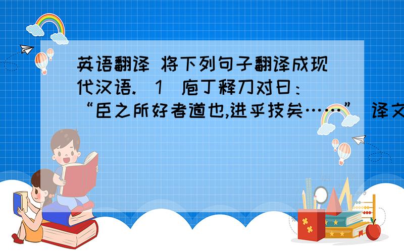 英语翻译 将下列句子翻译成现代汉语.（1）庖丁释刀对曰：“臣之所好者道也,进乎技矣……” 译文：____________