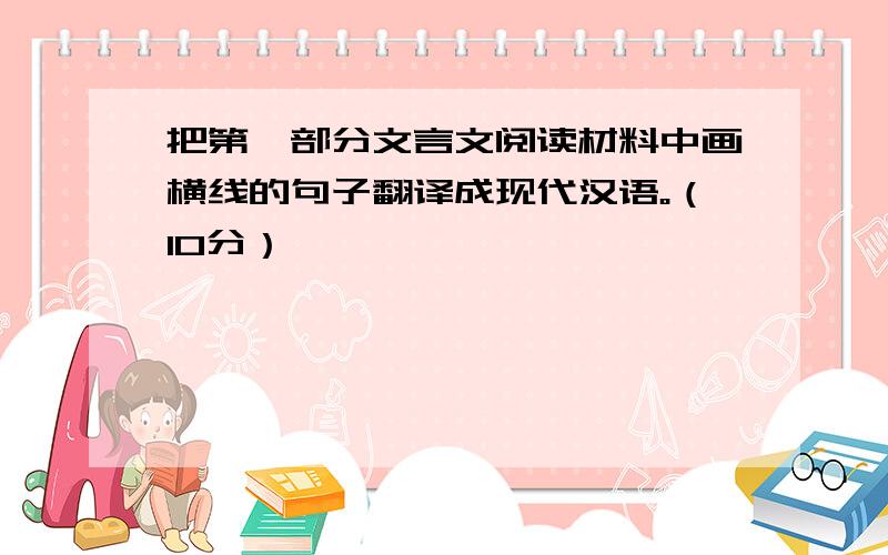 把第一部分文言文阅读材料中画横线的句子翻译成现代汉语。（10分）