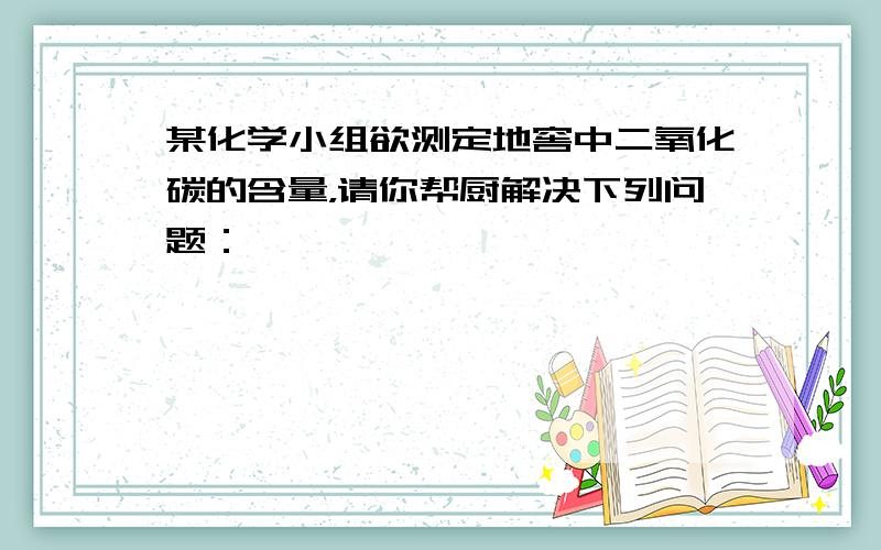 某化学小组欲测定地窖中二氧化碳的含量，请你帮厨解决下列问题：