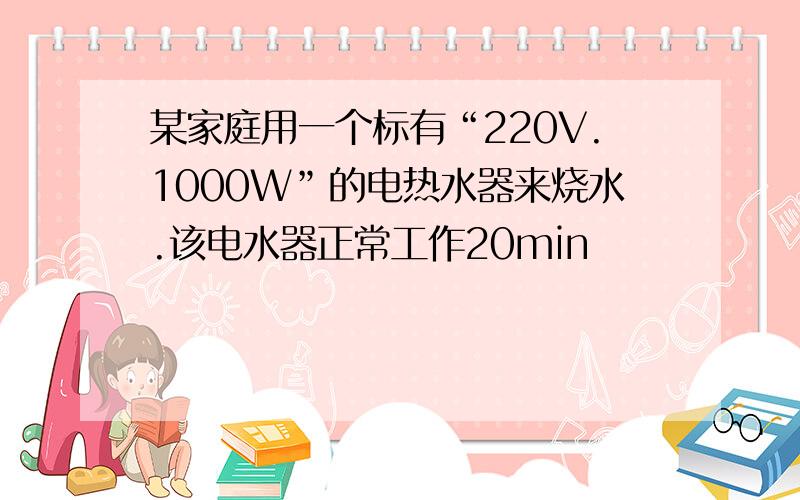 某家庭用一个标有“220V.1000W”的电热水器来烧水.该电水器正常工作20min