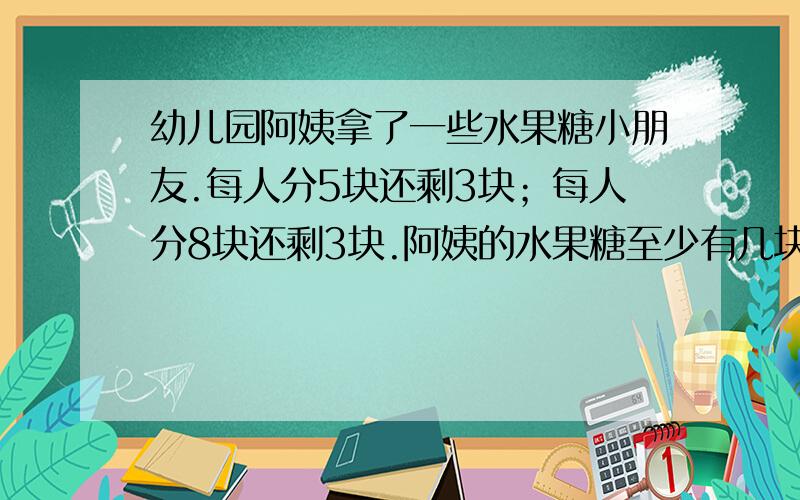 幼儿园阿姨拿了一些水果糖小朋友.每人分5块还剩3块；每人分8块还剩3块.阿姨的水果糖至少有几块