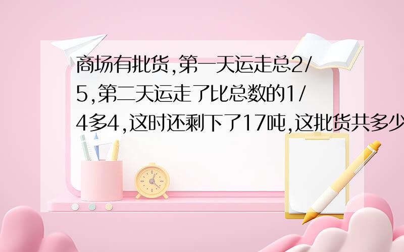 商场有批货,第一天运走总2/5,第二天运走了比总数的1/4多4,这时还剩下了17吨,这批货共多少吨?列式计算.