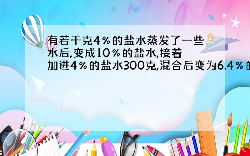 有若干克4％的盐水蒸发了一些水后,变成10％的盐水,接着加进4％的盐水300克,混合后变为6.4％的盐水,问：最初盐水有