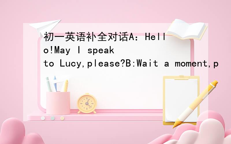 初一英语补全对话A：Hello!May I speak to Lucy,please?B:Wait a moment,p