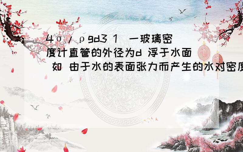 4σ/ρgd3 1．一玻璃密度计直管的外径为d 浮于水面 如 由于水的表面张力而产生的水对密度计向下的拉力为f=σ π