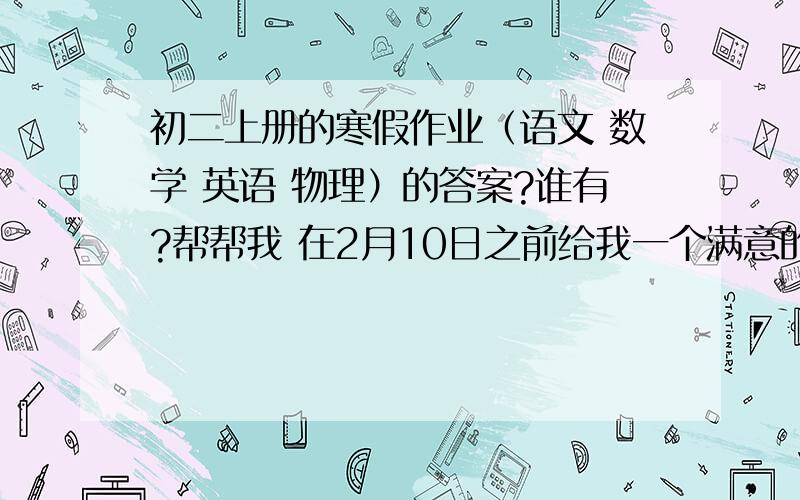 初二上册的寒假作业（语文 数学 英语 物理）的答案?谁有?帮帮我 在2月10日之前给我一个满意的回答好吗?