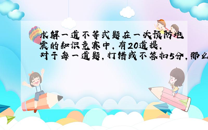 求解一道不等式题在一次预防地震的知识竞赛中,有20道提,对于每一道题,打错或不答扣5分,那么至多打错x道题,其得分高于8