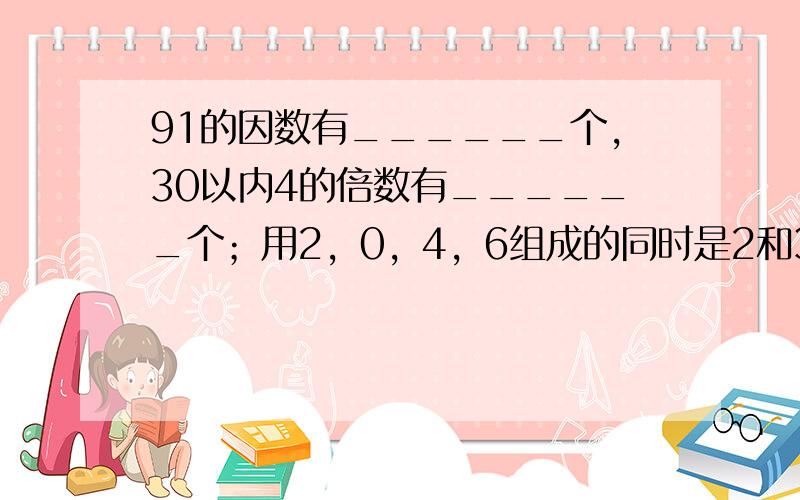 91的因数有______个，30以内4的倍数有______个；用2，0，4，6组成的同时是2和3倍数的最小四位数是___