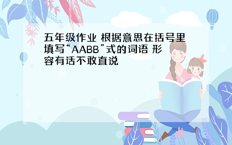 五年级作业 根据意思在括号里填写“AABB”式的词语 形容有话不敢直说