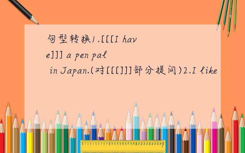 句型转换1.[[[I have]]] a pen pal in Japan.(对[[[]]]部分提问)2.I like