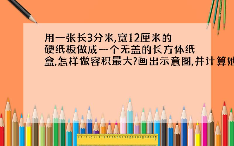 用一张长3分米,宽12厘米的硬纸板做成一个无盖的长方体纸盒,怎样做容积最大?画出示意图,并计算她的容积