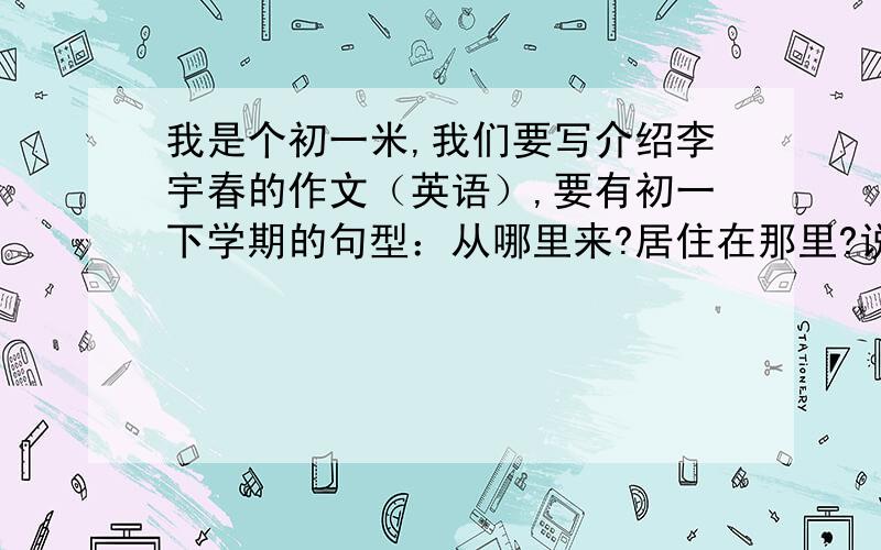 我是个初一米,我们要写介绍李宇春的作文（英语）,要有初一下学期的句型：从哪里来?居住在那里?说什么语言?150个词内哦,