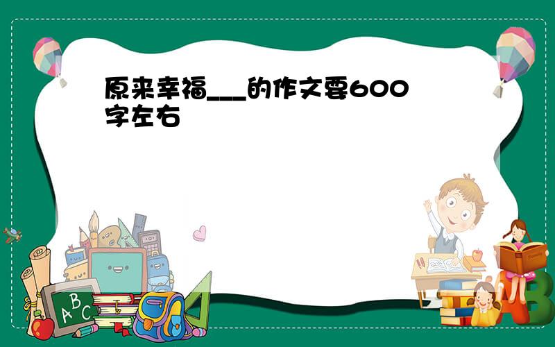 原来幸福___的作文要600字左右