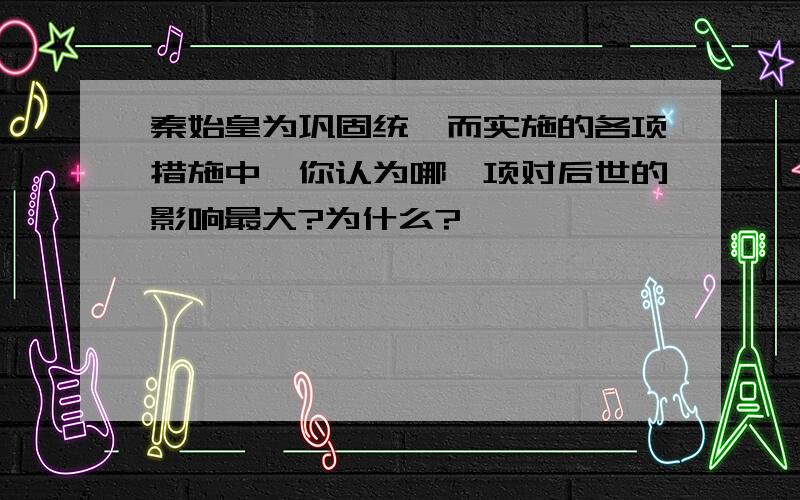 秦始皇为巩固统一而实施的各项措施中,你认为哪一项对后世的影响最大?为什么?