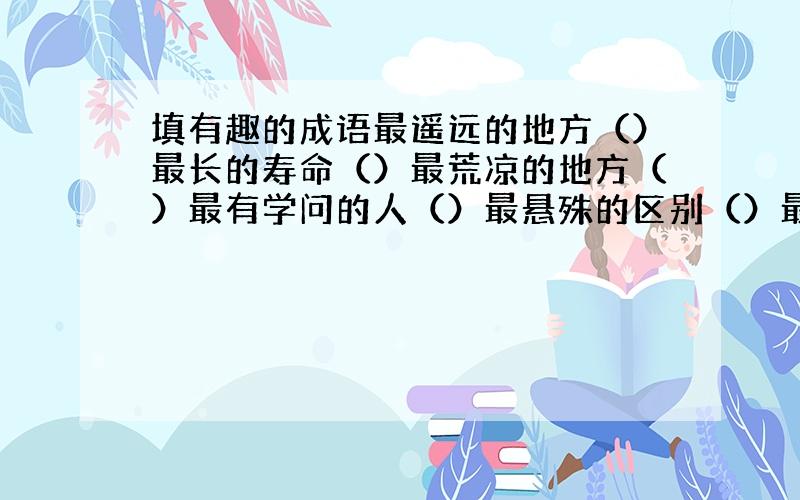 填有趣的成语最遥远的地方（）最长的寿命（）最荒凉的地方（）最有学问的人（）最悬殊的区别（）最反常的气候（）最快的速度（）