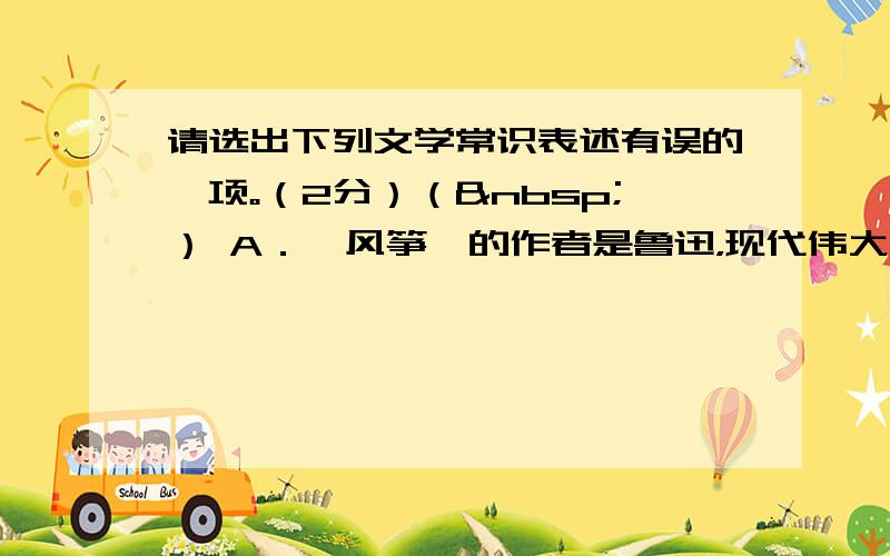 请选出下列文学常识表述有误的一项。（2分）（ ） A．《风筝》的作者是鲁迅，现代伟大的文学家，原名周树人。 B