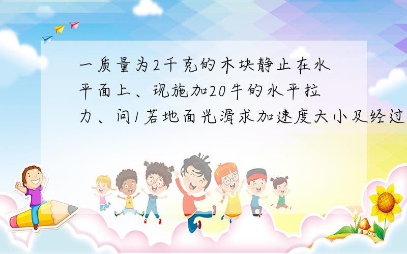 一质量为2千克的木块静止在水平面上、现施加20牛的水平拉力、问1若地面光滑求加速度大小及经过2秒后的速度