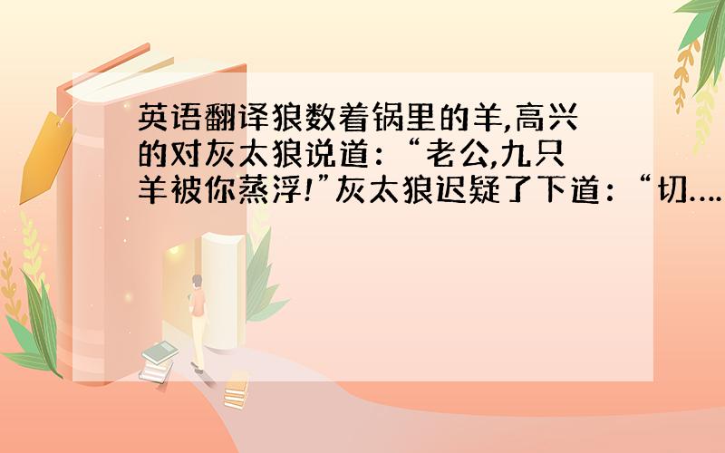 英语翻译狼数着锅里的羊,高兴的对灰太狼说道：“老公,九只羊被你蒸浮!”灰太狼迟疑了下道：“切……切断了所有退路?”