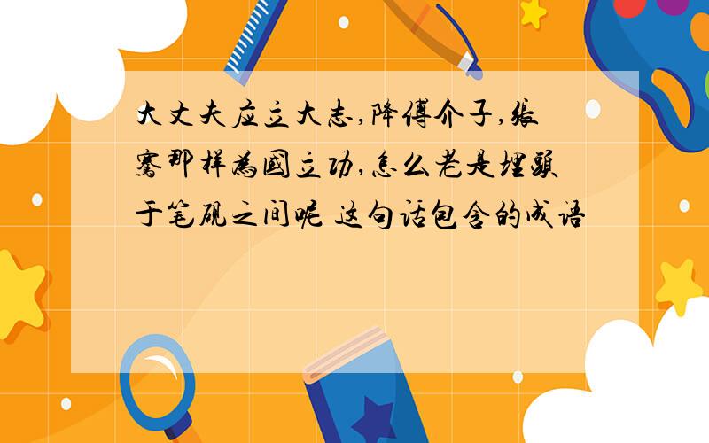 大丈夫应立大志,降傅介子,张骞那样为国立功,怎么老是埋头于笔砚之间呢 这句话包含的成语