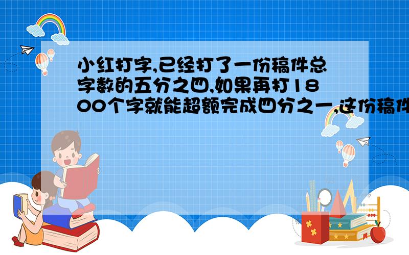 小红打字,已经打了一份稿件总字数的五分之四,如果再打1800个字就能超额完成四分之一,这份稿件一共有多少个字?