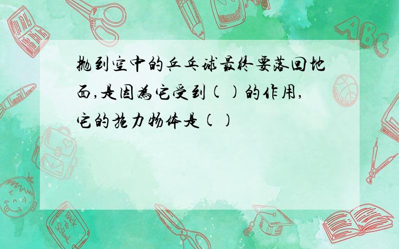 抛到空中的乒乓球最终要落回地面,是因为它受到()的作用,它的施力物体是()