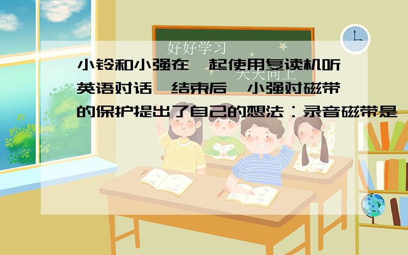 小铃和小强在一起使用复读机听英语对话,结束后,小强对磁带的保护提出了自己的想法：录音磁带是一种塑料薄膜带,不会怕磁性物体