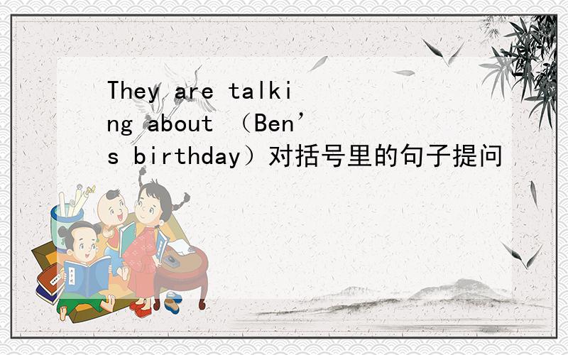 They are talking about （Ben’s birthday）对括号里的句子提问