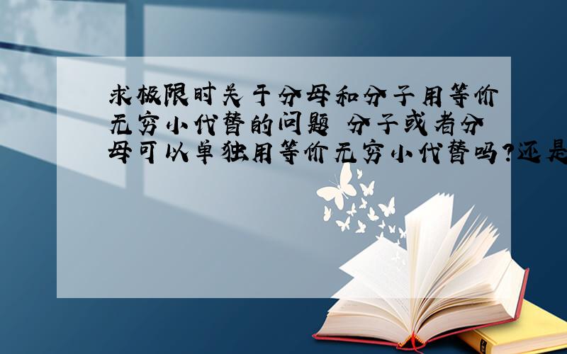 求极限时关于分母和分子用等价无穷小代替的问题 分子或者分母可以单独用等价无穷小代替吗?还是只能同时