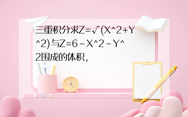 三重积分求Z=√(X^2+Y^2)与Z=6-X^2-Y^2围成的体积,