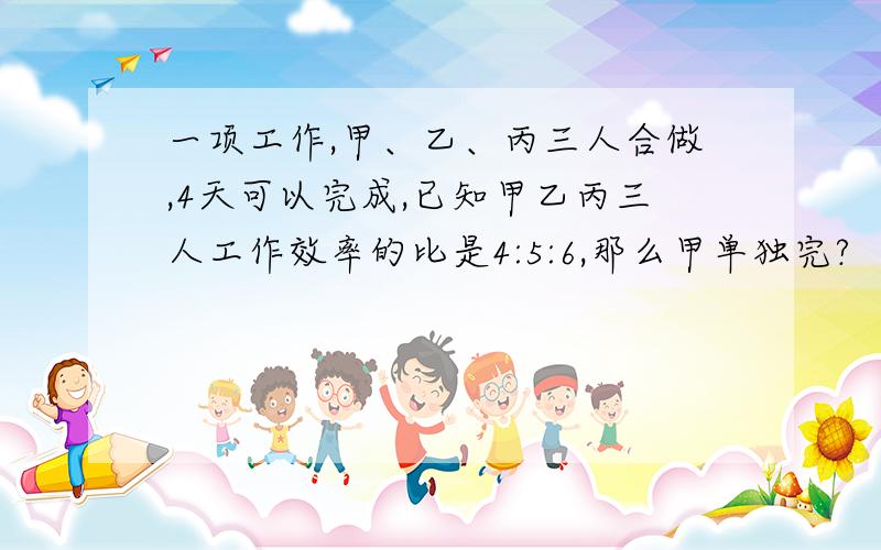 一项工作,甲、乙、丙三人合做,4天可以完成,已知甲乙丙三人工作效率的比是4:5:6,那么甲单独完?