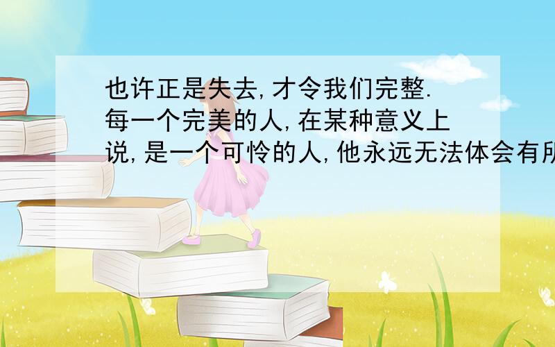 也许正是失去,才令我们完整.每一个完美的人,在某种意义上说,是一个可怜的人,他永远无法体会有所追求、有所希冀的感觉,他永