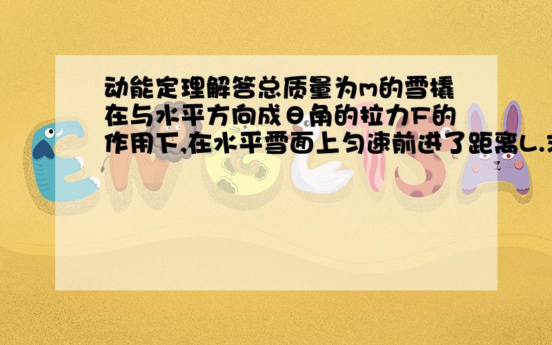 动能定理解答总质量为m的雪橇在与水平方向成θ角的拉力F的作用下,在水平雪面上匀速前进了距离L.求（1）作用在雪橇上的各个