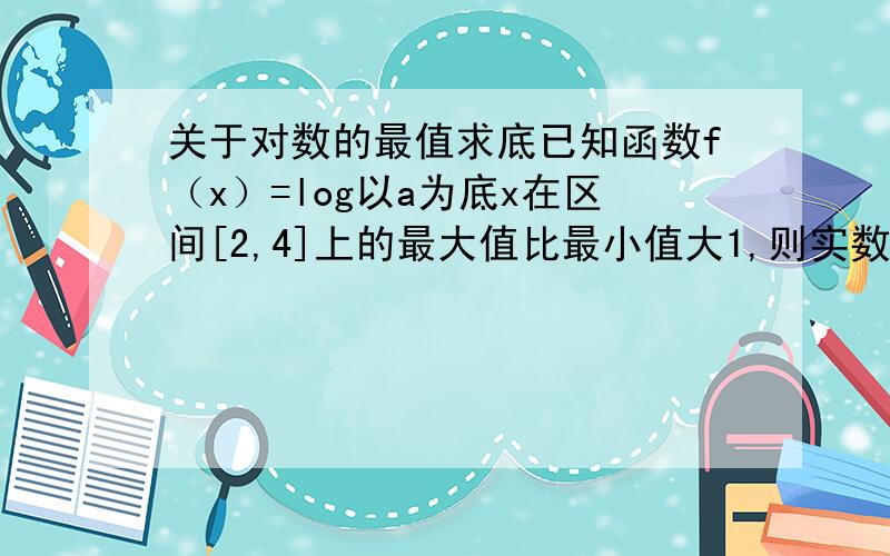 关于对数的最值求底已知函数f（x）=log以a为底x在区间[2,4]上的最大值比最小值大1,则实数a的值为______