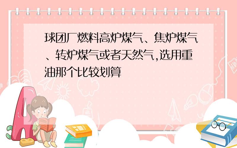 球团厂燃料高炉煤气、焦炉煤气、转炉煤气或者天然气,选用重油那个比较划算