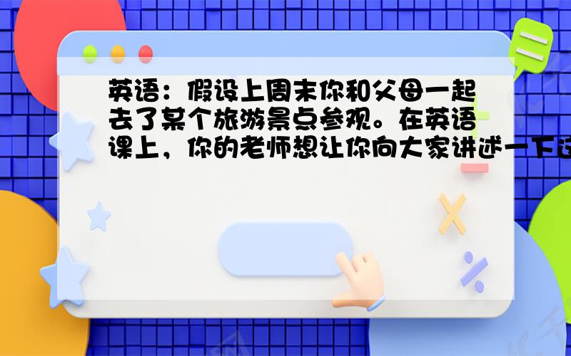 英语：假设上周末你和父母一起去了某个旅游景点参观。在英语课上，你的老师想让你向大家讲述一下这次