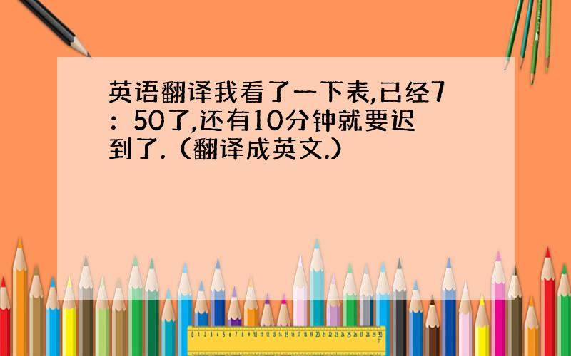 英语翻译我看了一下表,已经7：50了,还有10分钟就要迟到了.（翻译成英文.）