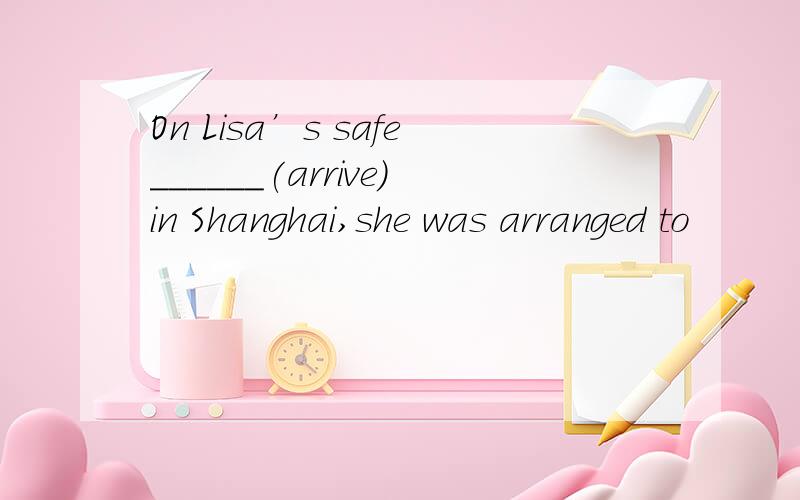 On Lisa’s safe______(arrive)in Shanghai,she was arranged to