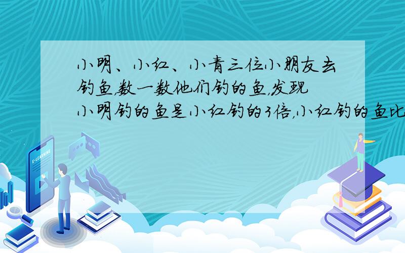 小明、小红、小青三位小朋友去钓鱼，数一数他们钓的鱼，发现小明钓的鱼是小红钓的3倍，小红钓的鱼比小青少7条，小青钓的鱼比小