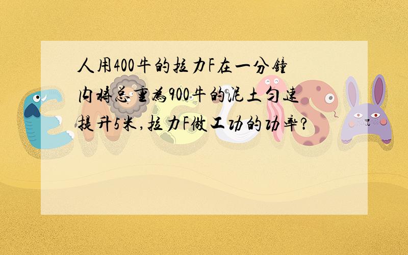 人用400牛的拉力F在一分钟内将总重为900牛的泥土匀速提升5米,拉力F做工功的功率?