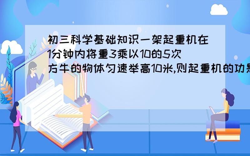 初三科学基础知识一架起重机在1分钟内将重3乘以10的5次方牛的物体匀速举高10米,则起重机的功是多少?功率是多少?