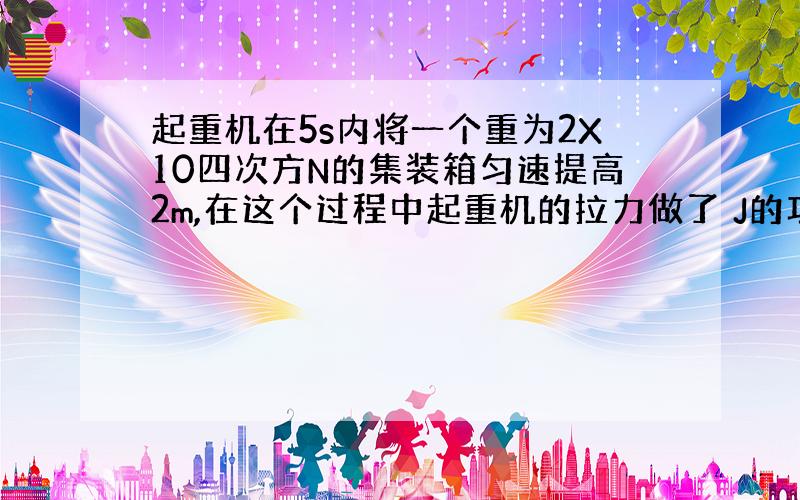 起重机在5s内将一个重为2X10四次方N的集装箱匀速提高2m,在这个过程中起重机的拉力做了 J的功