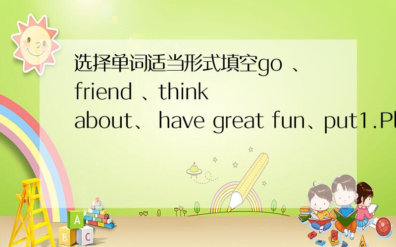 选择单词适当形式填空go 、friend 、think about、 have great fun、put1.Pleas